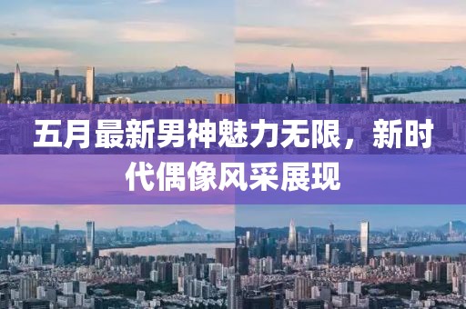 五月最新男神魅力無限，新時代偶像風采展現
