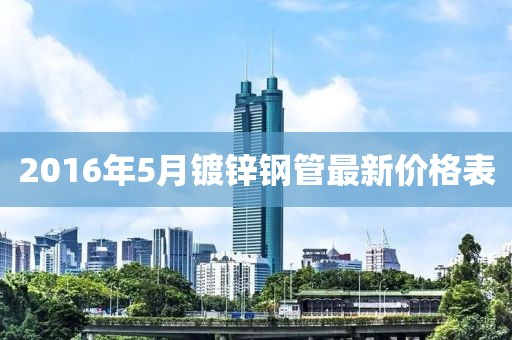 2016年5月鍍鋅鋼管最新價格表
