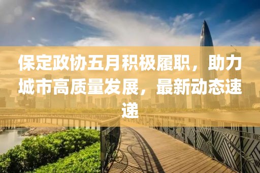 保定政協五月積極履職，助力城市高質量發展，最新動態速遞