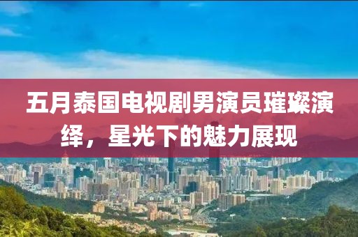 五月泰國電視劇男演員璀璨演繹，星光下的魅力展現